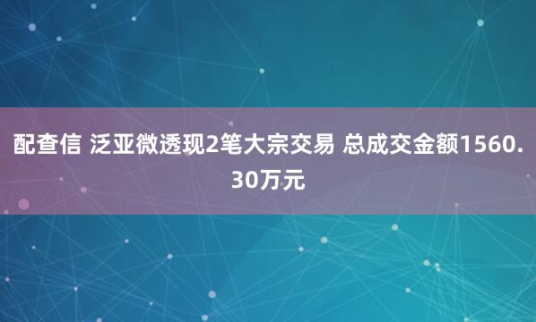 配查信 泛亚微透现2笔大宗交易 总成交金额1560.30万元