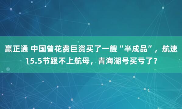 赢正通 中国曾花费巨资买了一艘“半成品”,航速15.5节跟不上航母,青海湖号买亏了?