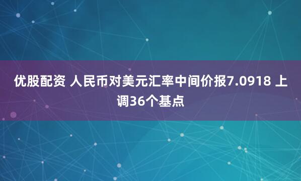 优股配资 人民币对美元汇率中间价报7.0918 上调36个基点