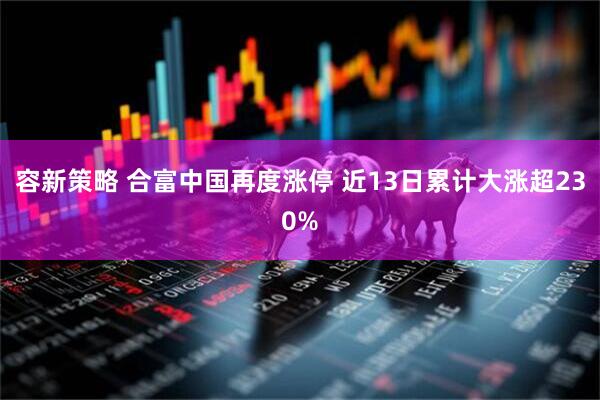 容新策略 合富中国再度涨停 近13日累计大涨超230%