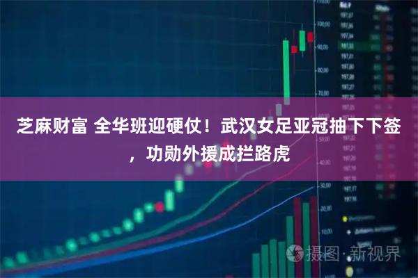 芝麻财富 全华班迎硬仗！武汉女足亚冠抽下下签，功勋外援成拦路虎