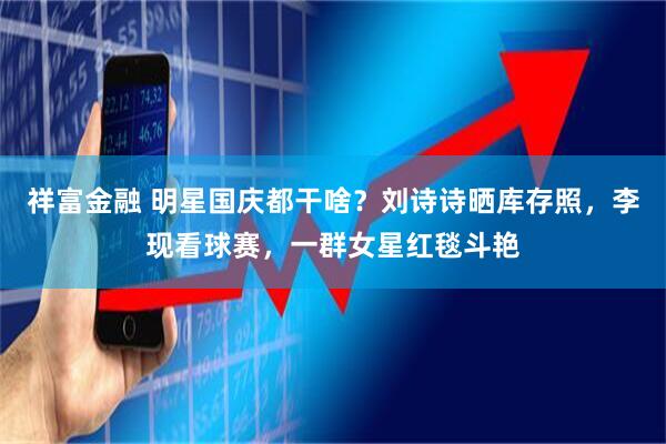 祥富金融 明星国庆都干啥？刘诗诗晒库存照，李现看球赛，一群女星红毯斗艳