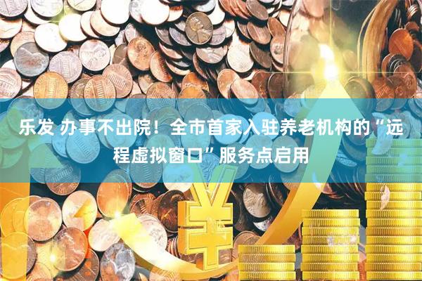 乐发 办事不出院！全市首家入驻养老机构的“远程虚拟窗口”服务点启用