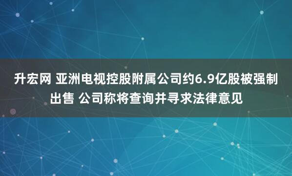 升宏网 亚洲电视控股附属公司约6.9亿股被强制出售 公司称将查询并寻求法律意见