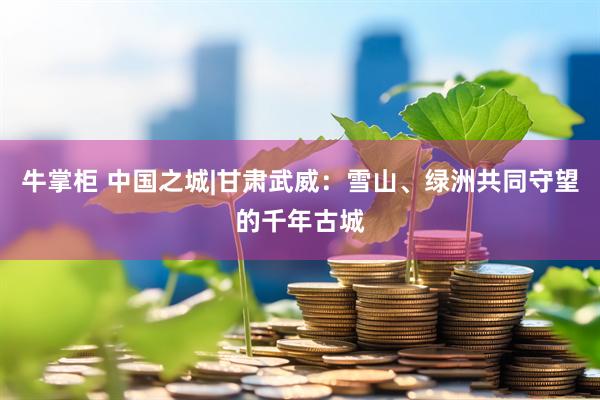 牛掌柜 中国之城|甘肃武威:雪山、绿洲共同守望的千年古城