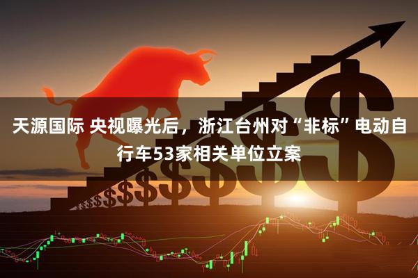 天源国际 央视曝光后，浙江台州对“非标”电动自行车53家相关单位立案